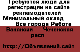 Требуются люди для регистрации на сайте рекламодателей › Минимальный оклад ­ 50 000 - Все города Работа » Вакансии   . Чеченская респ.